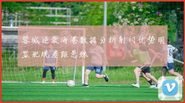 蓉城逆袭海港数据分析射门优势明显犯规差距悬殊