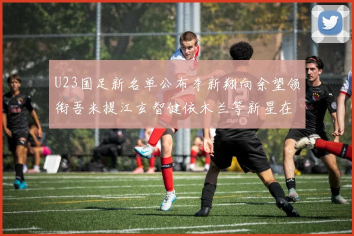 U23国足新名单公布李新翔向余望领衔吾米提江玄智健依木兰等新星在列