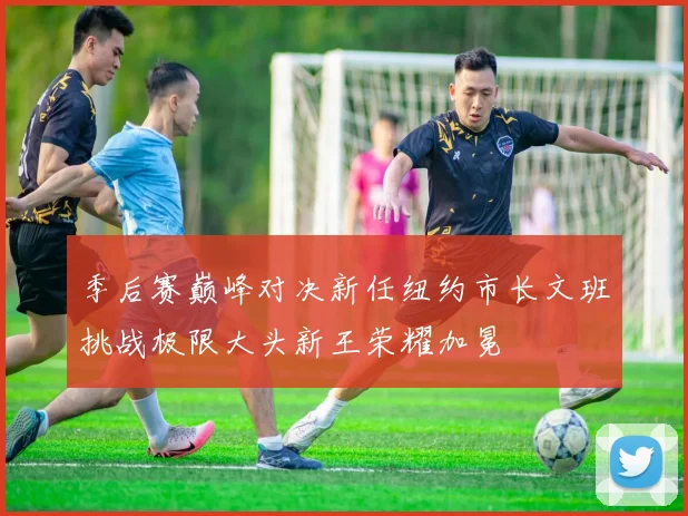 季后赛巅峰对决新任纽约市长文班挑战极限大头新王荣耀加冕