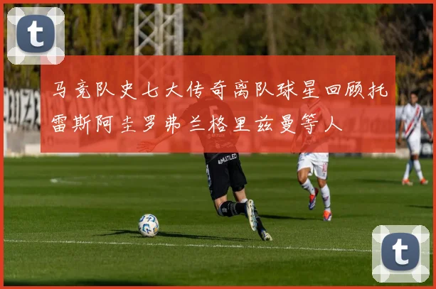 马竞队史七大传奇离队球星回顾托雷斯阿圭罗弗兰格里兹曼等人