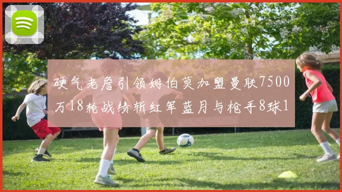 硬气老詹引领姆伯莫加盟曼联7500万18轮战绩斩红军蓝月与枪手8球1助