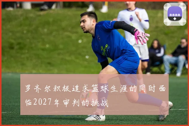 罗齐尔积极追求篮球生涯的同时面临2027年审判的挑战