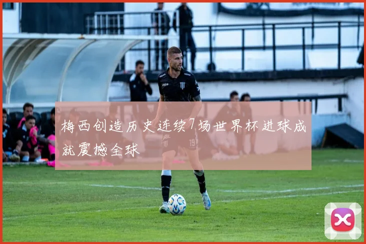梅西创造历史连续7场世界杯进球成就震撼全球