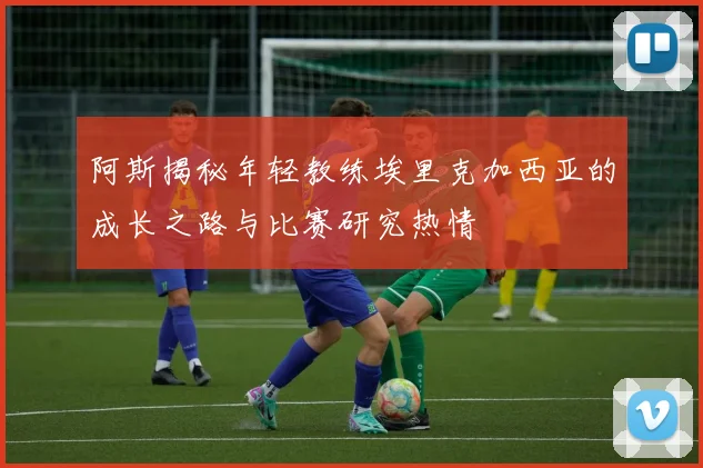 阿斯揭秘年轻教练埃里克加西亚的成长之路与比赛研究热情