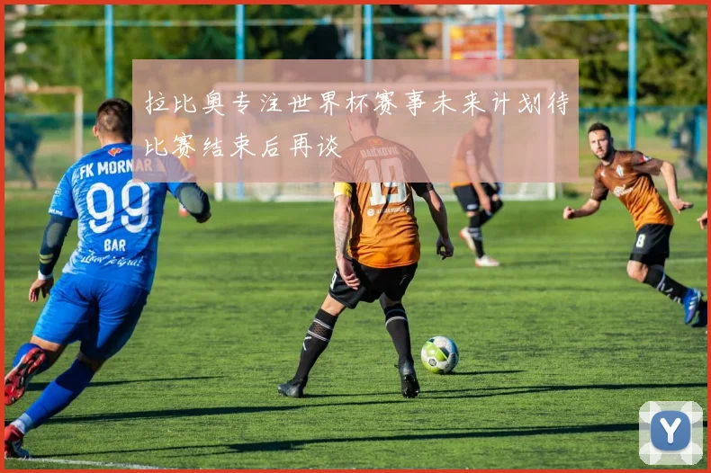 拉比奥专注世界杯赛事未来计划待比赛结束后再谈