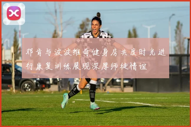 邓肯与波波维奇健身房共度时光进行康复训练展现深厚师徒情谊