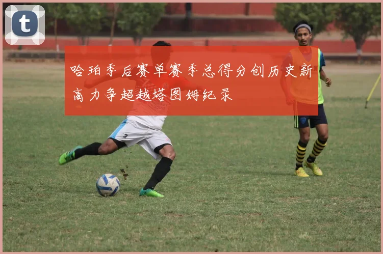 哈珀季后赛单赛季总得分创历史新高力争超越塔图姆纪录