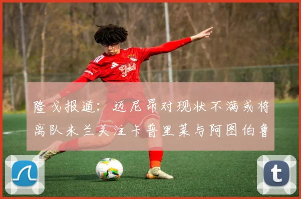 隆戈报道：迈尼昂对现状不满或将离队米兰关注卡普里莱与阿图伯鲁转会动态