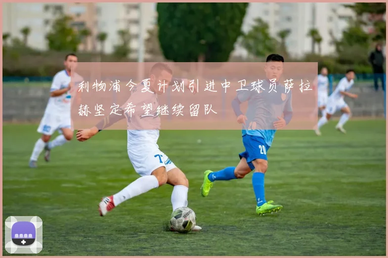利物浦今夏计划引进中卫球员萨拉赫坚定希望继续留队