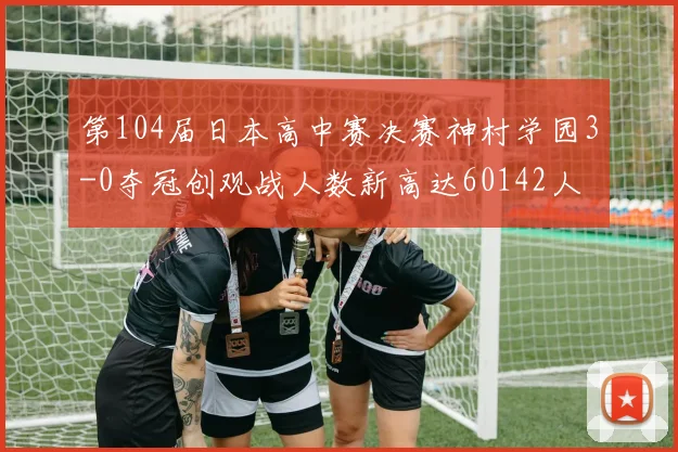 第104届日本高中赛决赛神村学园3-0夺冠创观战人数新高达60142人