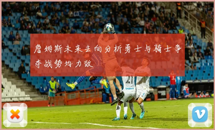 詹姆斯未来去向分析勇士与骑士争夺战势均力敌