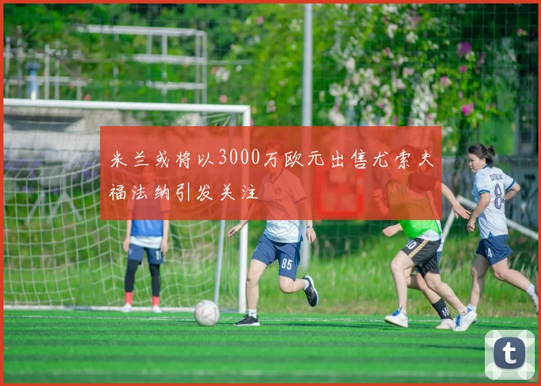米兰或将以3000万欧元出售尤索夫福法纳引发关注