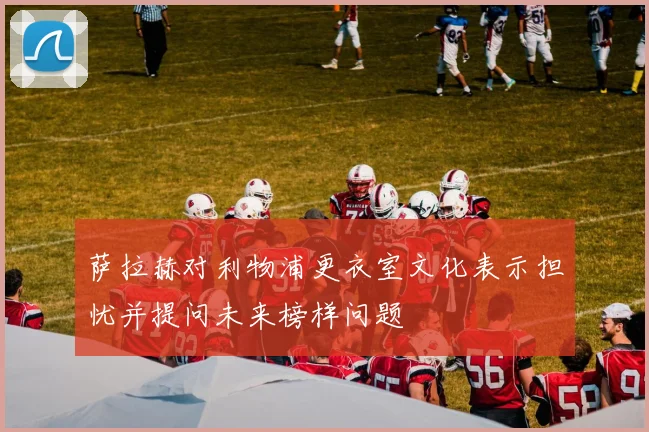 萨拉赫对利物浦更衣室文化表示担忧并提问未来榜样问题