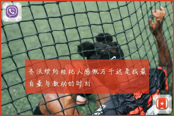 齐沃续约经纪人感慨万千这是我最自豪与激动的时刻