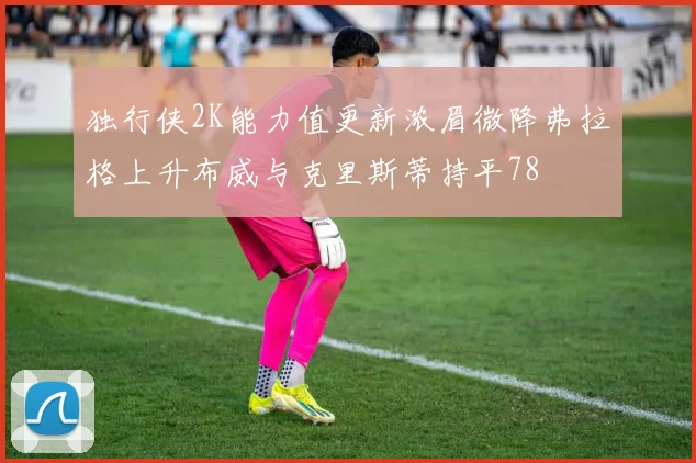 独行侠2K能力值更新浓眉微降弗拉格上升布威与克里斯蒂持平78