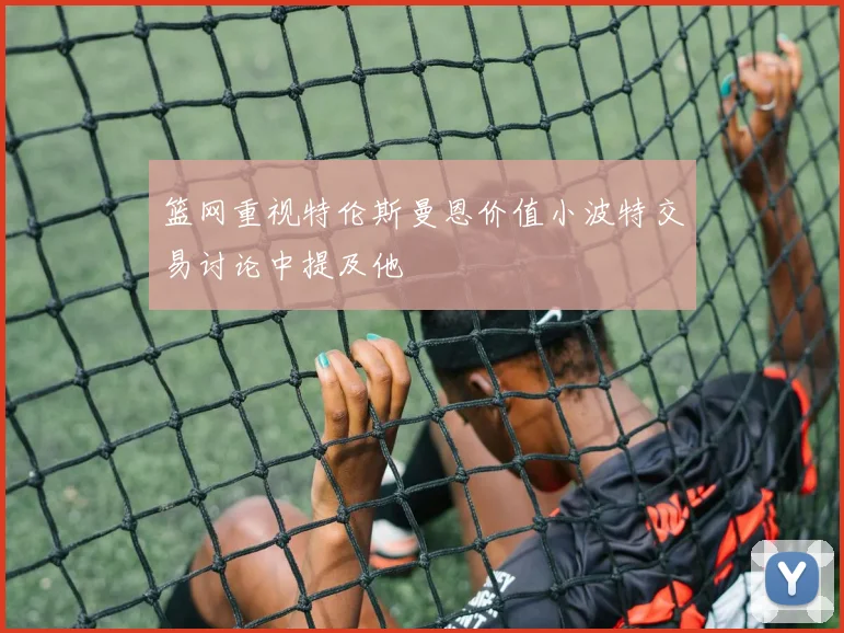 篮网重视特伦斯曼恩价值小波特交易讨论中提及他