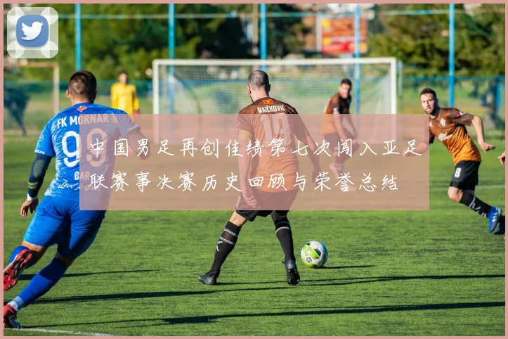 中国男足再创佳绩第七次闯入亚足联赛事决赛历史回顾与荣誉总结
