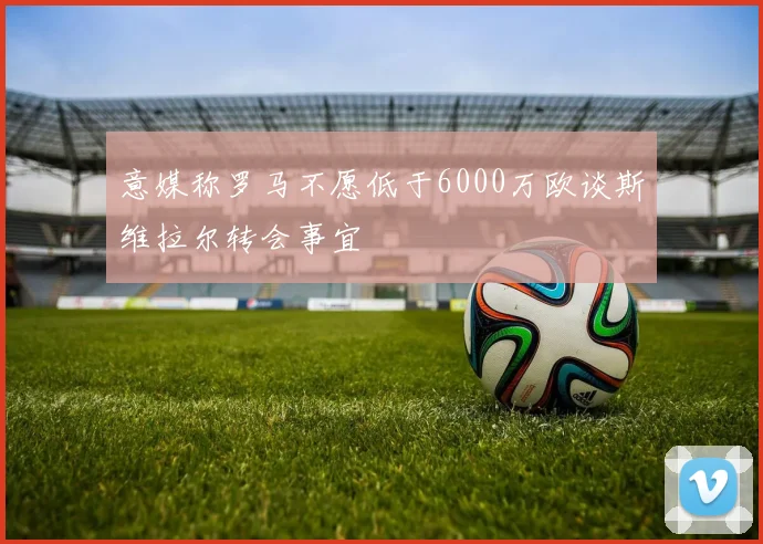意媒称罗马不愿低于6000万欧谈斯维拉尔转会事宜